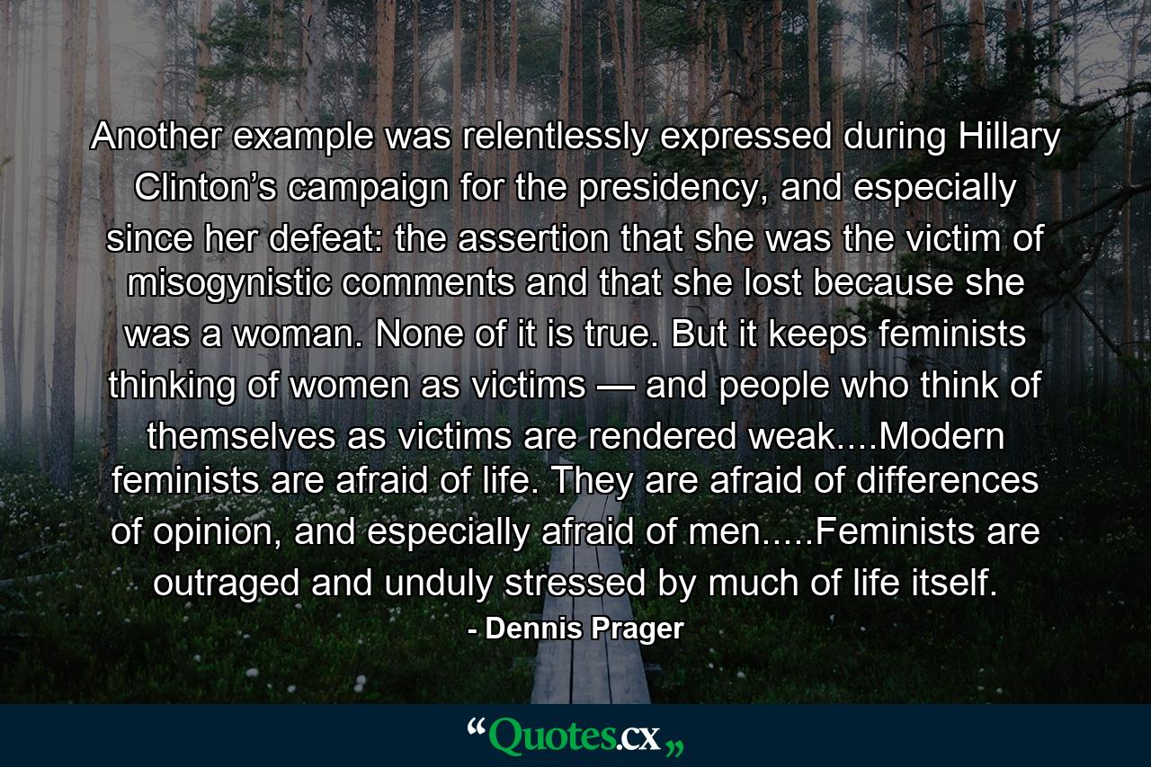 Another example was relentlessly expressed during Hillary Clinton’s campaign for the presidency, and especially since her defeat: the assertion that she was the victim of misogynistic comments and that she lost because she was a woman. None of it is true. But it keeps feminists thinking of women as victims — and people who think of themselves as victims are rendered weak....Modern feminists are afraid of life. They are afraid of differences of opinion, and especially afraid of men.....Feminists are outraged and unduly stressed by much of life itself. - Quote by Dennis Prager