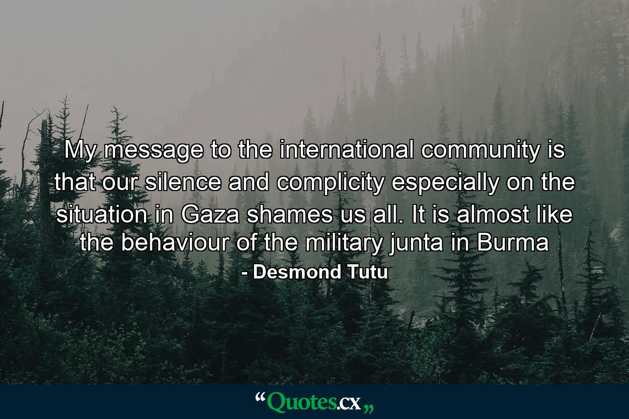 My message to the international community is that our silence and complicity especially on the situation in Gaza shames us all. It is almost like the behaviour of the military junta in Burma - Quote by Desmond Tutu