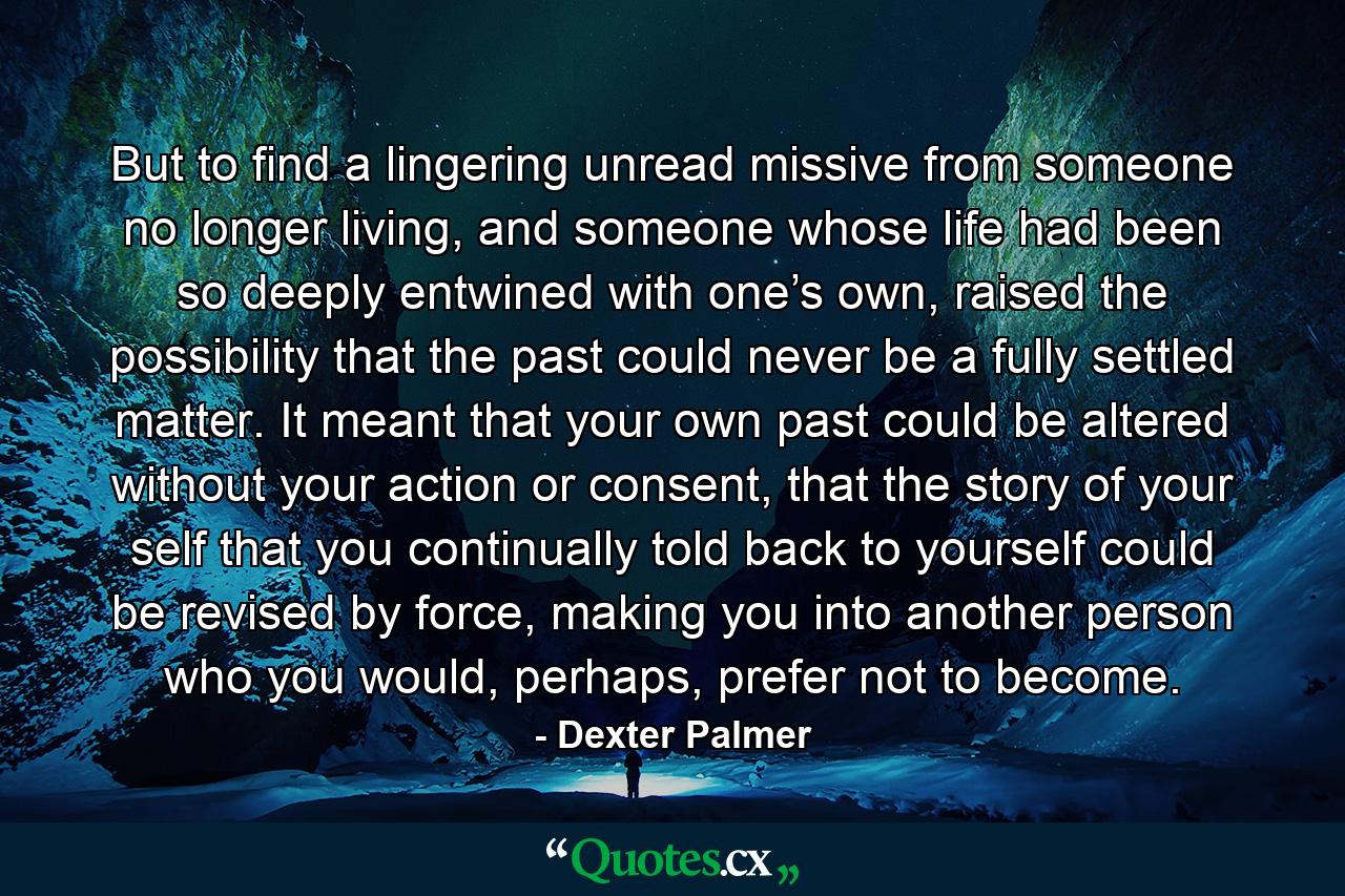 But to find a lingering unread missive from someone no longer living, and someone whose life had been so deeply entwined with one’s own, raised the possibility that the past could never be a fully settled matter. It meant that your own past could be altered without your action or consent, that the story of your self that you continually told back to yourself could be revised by force, making you into another person who you would, perhaps, prefer not to become. - Quote by Dexter Palmer