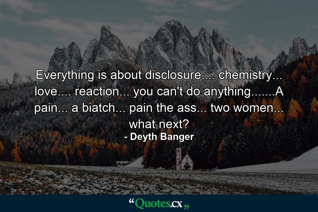 Everything is about disclosure.... chemistry... love.... reaction... you can't do anything.......A pain... a biatch... pain the ass... two women... what next? - Quote by Deyth Banger