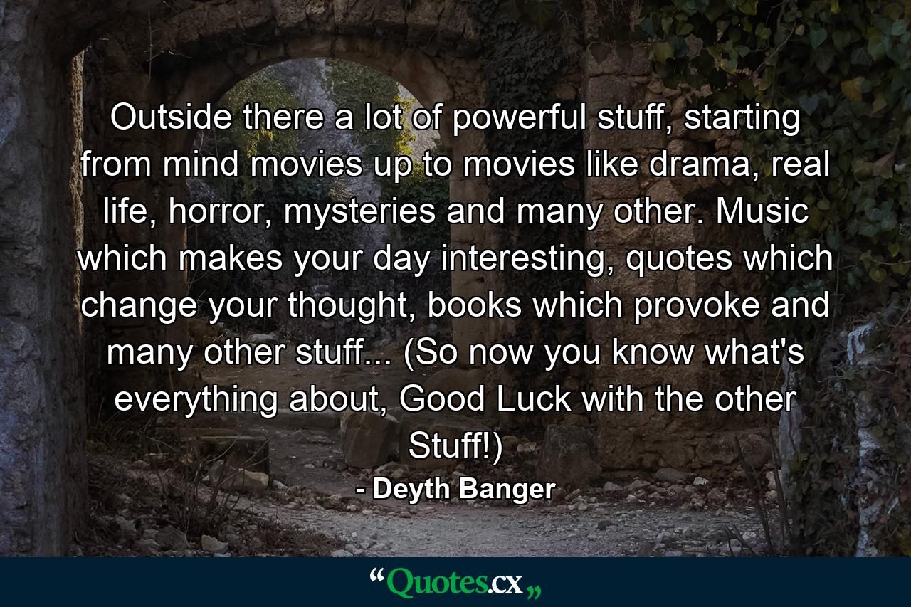 Outside there a lot of powerful stuff, starting from mind movies up to movies like drama, real life, horror, mysteries and many other. Music which makes your day interesting, quotes which change your thought, books which provoke and many other stuff... (So now you know what's everything about, Good Luck with the other Stuff!) - Quote by Deyth Banger