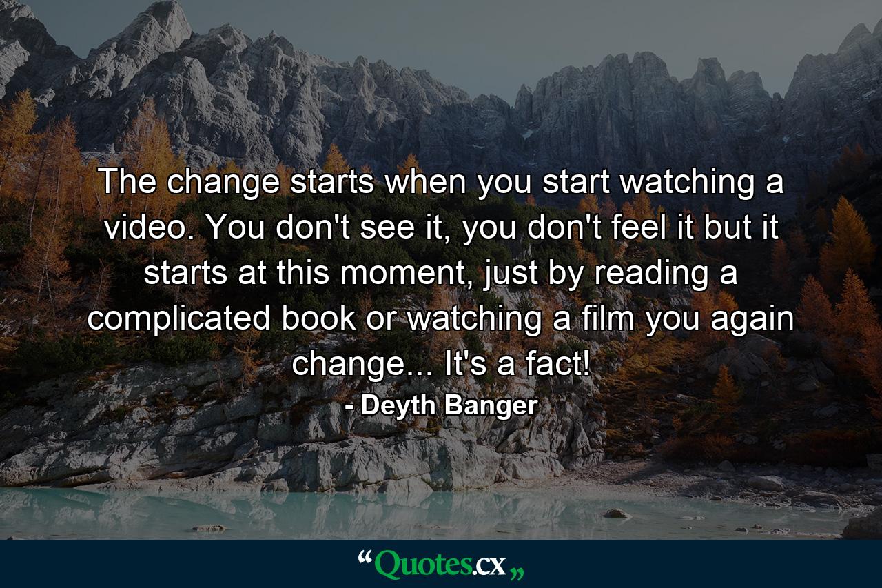 The change starts when you start watching a video. You don't see it, you don't feel it but it starts at this moment, just by reading a complicated book or watching a film you again change... It's a fact! - Quote by Deyth Banger