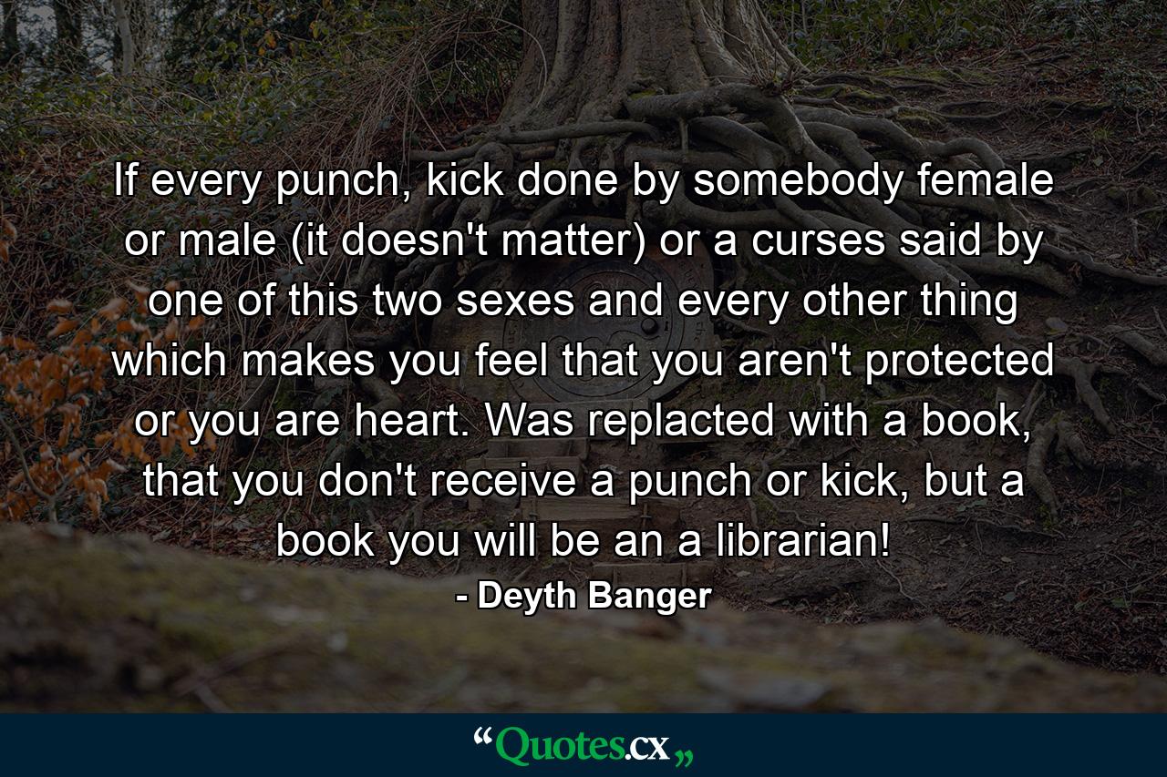 If every punch, kick done by somebody female or male (it doesn't matter) or a curses said by one of this two sexes and every other thing which makes you feel that you aren't protected or you are heart. Was replacted with a book, that you don't receive a punch or kick, but a book you will be an a librarian! - Quote by Deyth Banger