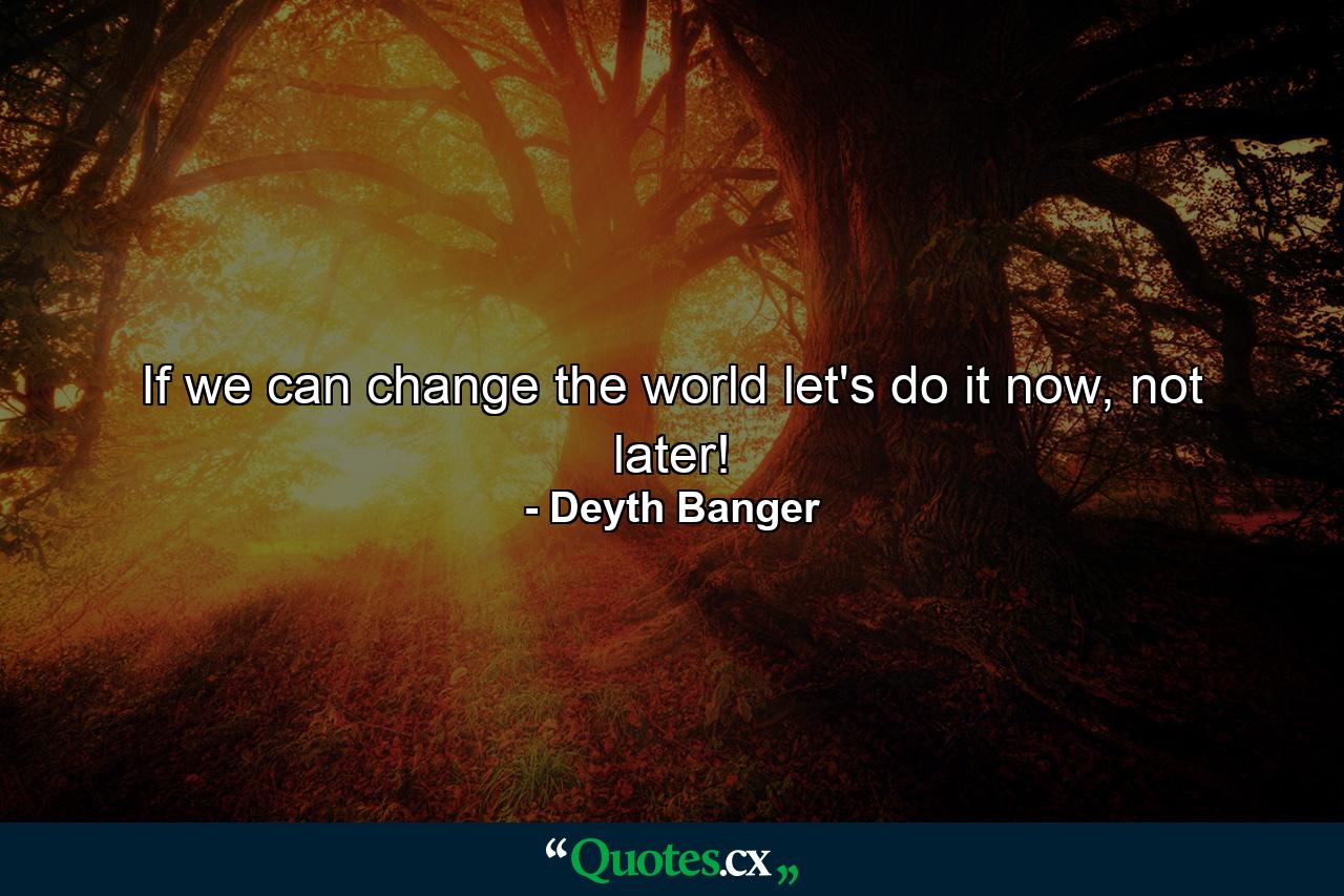 If we can change the world let's do it now, not later! - Quote by Deyth Banger