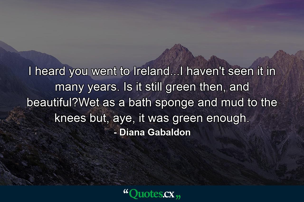 I heard you went to Ireland...I haven't seen it in many years. Is it still green then, and beautiful?Wet as a bath sponge and mud to the knees but, aye, it was green enough. - Quote by Diana Gabaldon