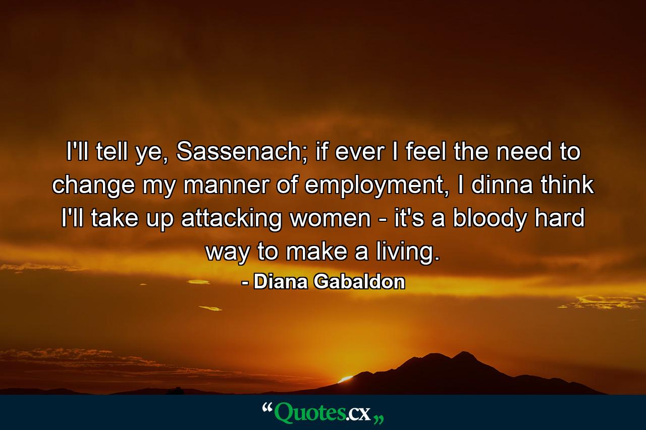 I'll tell ye, Sassenach; if ever I feel the need to change my manner of employment, I dinna think I'll take up attacking women - it's a bloody hard way to make a living. - Quote by Diana Gabaldon