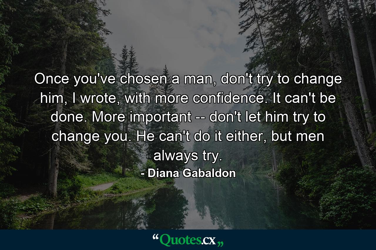 Once you've chosen a man, don't try to change him, I wrote, with more confidence. It can't be done. More important -- don't let him try to change you. He can't do it either, but men always try. - Quote by Diana Gabaldon