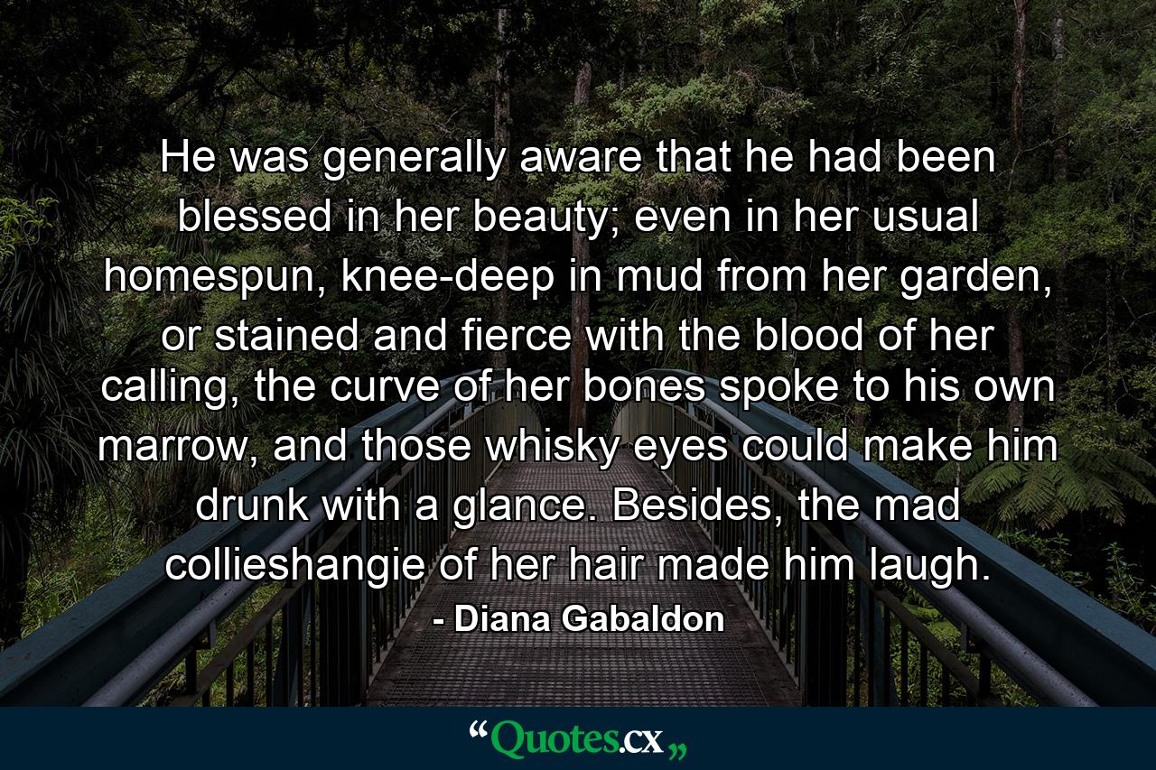 He was generally aware that he had been blessed in her beauty; even in her usual homespun, knee-deep in mud from her garden, or stained and fierce with the blood of her calling, the curve of her bones spoke to his own marrow, and those whisky eyes could make him drunk with a glance. Besides, the mad collieshangie of her hair made him laugh. - Quote by Diana Gabaldon