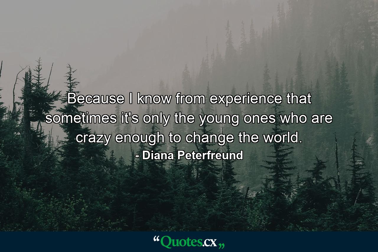 Because I know from experience that sometimes it's only the young ones who are crazy enough to change the world. - Quote by Diana Peterfreund