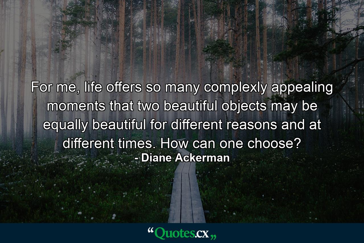 For me, life offers so many complexly appealing moments that two beautiful objects may be equally beautiful for different reasons and at different times. How can one choose? - Quote by Diane Ackerman