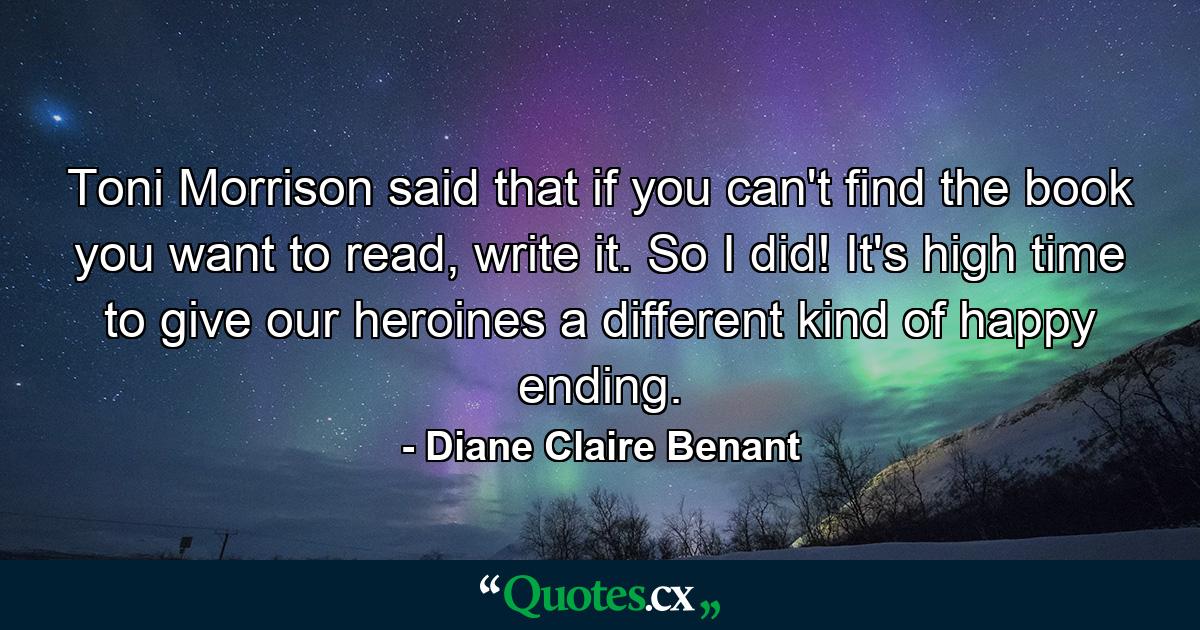 Toni Morrison said that if you can't find the book you want to read, write it. So I did! It's high time to give our heroines a different kind of happy ending. - Quote by Diane Claire Benant