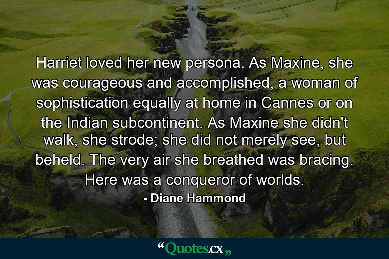 Harriet loved her new persona. As Maxine, she was courageous and accomplished, a woman of sophistication equally at home in Cannes or on the Indian subcontinent. As Maxine she didn't walk, she strode; she did not merely see, but beheld. The very air she breathed was bracing. Here was a conqueror of worlds. - Quote by Diane Hammond