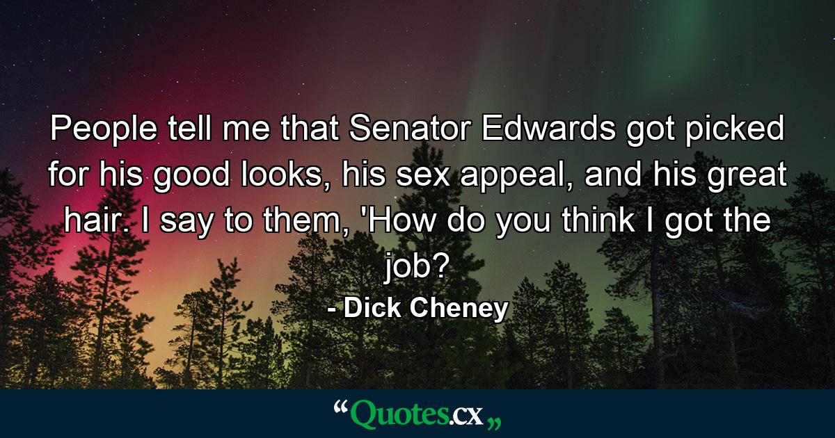 People tell me that Senator Edwards got picked for his good looks, his sex appeal, and his great hair. I say to them, 'How do you think I got the job? - Quote by Dick Cheney