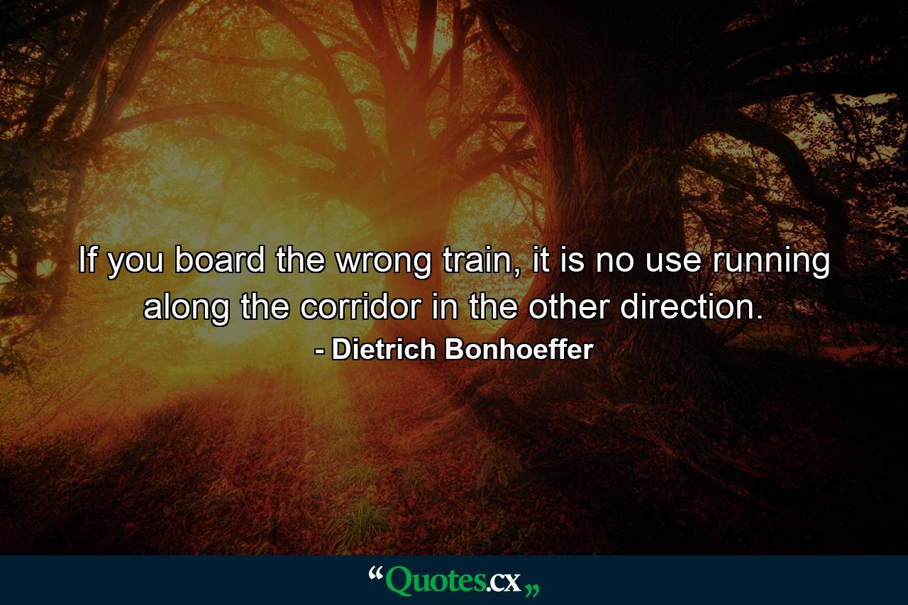 If you board the wrong train, it is no use running along the corridor in the other direction. - Quote by Dietrich Bonhoeffer