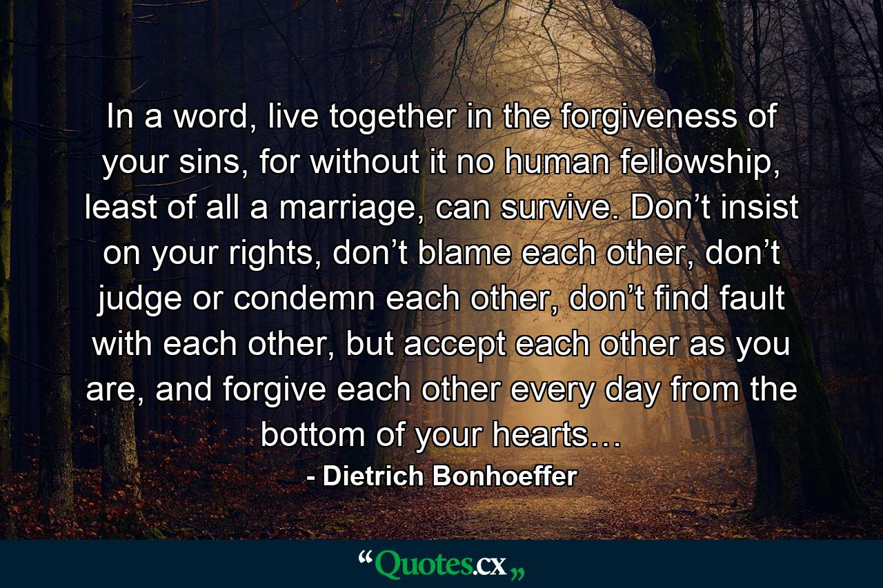 In a word, live together in the forgiveness of your sins, for without it no human fellowship, least of all a marriage, can survive. Don’t insist on your rights, don’t blame each other, don’t judge or condemn each other, don’t find fault with each other, but accept each other as you are, and forgive each other every day from the bottom of your hearts… - Quote by Dietrich Bonhoeffer