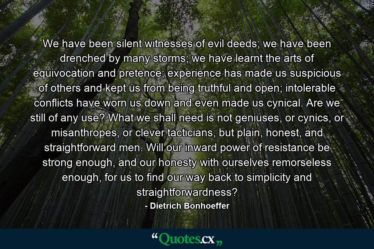 We have been silent witnesses of evil deeds; we have been drenched by many storms; we have learnt the arts of equivocation and pretence; experience has made us suspicious of others and kept us from being truthful and open; intolerable conflicts have worn us down and even made us cynical. Are we still of any use? What we shall need is not geniuses, or cynics, or misanthropes, or clever tacticians, but plain, honest, and straightforward men. Will our inward power of resistance be strong enough, and our honesty with ourselves remorseless enough, for us to find our way back to simplicity and straightforwardness? - Quote by Dietrich Bonhoeffer