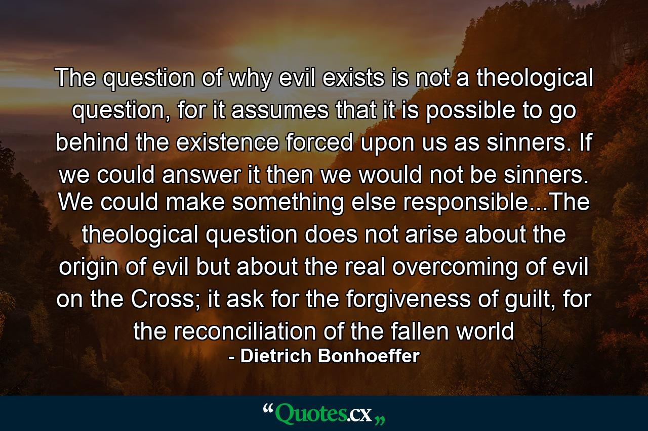 The question of why evil exists is not a theological question, for it assumes that it is possible to go behind the existence forced upon us as sinners. If we could answer it then we would not be sinners. We could make something else responsible...The theological question does not arise about the origin of evil but about the real overcoming of evil on the Cross; it ask for the forgiveness of guilt, for the reconciliation of the fallen world - Quote by Dietrich Bonhoeffer