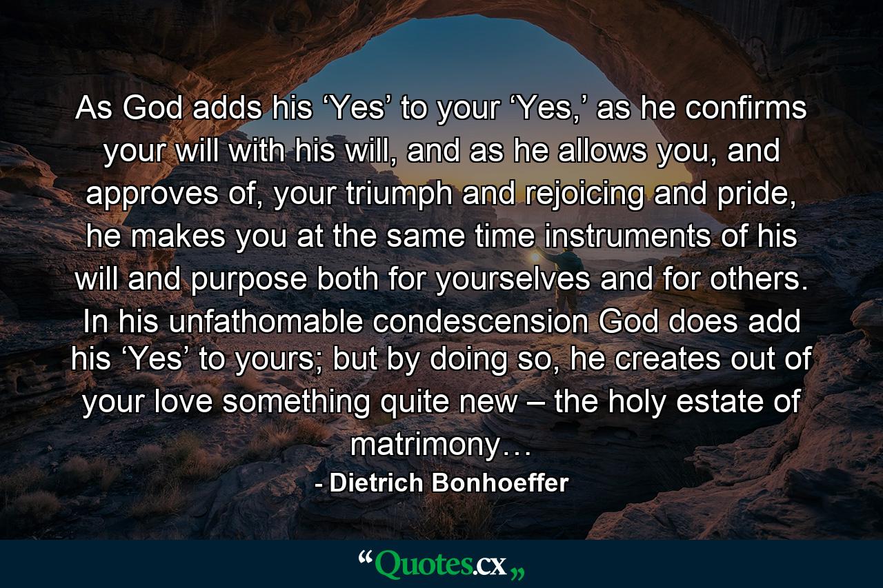 As God adds his ‘Yes’ to your ‘Yes,’ as he confirms your will with his will, and as he allows you, and approves of, your triumph and rejoicing and pride, he makes you at the same time instruments of his will and purpose both for yourselves and for others. In his unfathomable condescension God does add his ‘Yes’ to yours; but by doing so, he creates out of your love something quite new – the holy estate of matrimony… - Quote by Dietrich Bonhoeffer