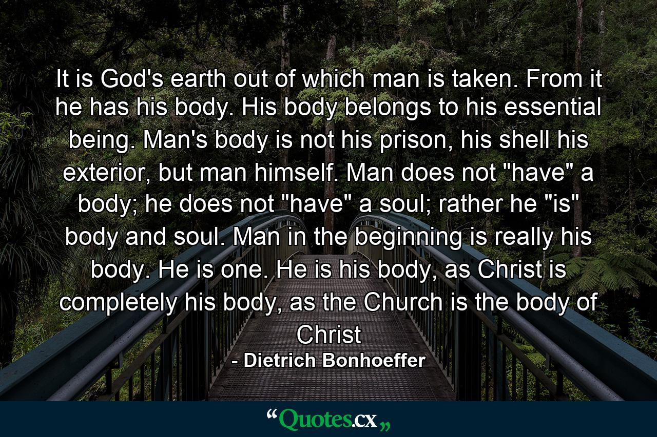 It is God's earth out of which man is taken. From it he has his body. His body belongs to his essential being. Man's body is not his prison, his shell his exterior, but man himself. Man does not 