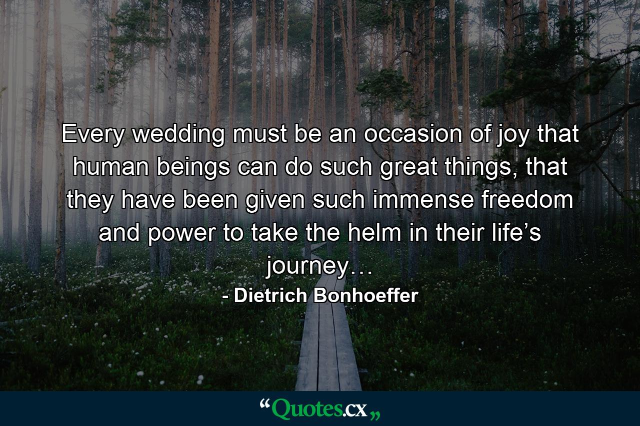 Every wedding must be an occasion of joy that human beings can do such great things, that they have been given such immense freedom and power to take the helm in their life’s journey… - Quote by Dietrich Bonhoeffer