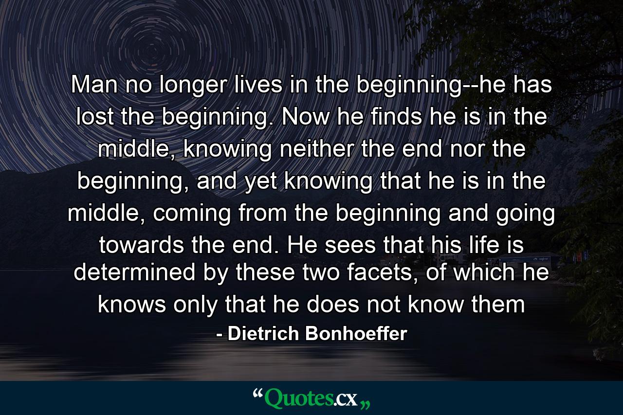 Man no longer lives in the beginning--he has lost the beginning. Now he finds he is in the middle, knowing neither the end nor the beginning, and yet knowing that he is in the middle, coming from the beginning and going towards the end. He sees that his life is determined by these two facets, of which he knows only that he does not know them - Quote by Dietrich Bonhoeffer