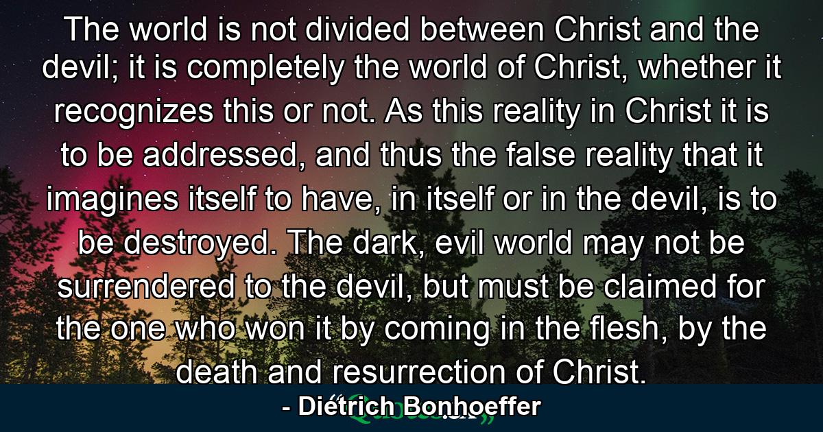 The world is not divided between Christ and the devil; it is completely the world of Christ, whether it recognizes this or not. As this reality in Christ it is to be addressed, and thus the false reality that it imagines itself to have, in itself or in the devil, is to be destroyed. The dark, evil world may not be surrendered to the devil, but must be claimed for the one who won it by coming in the flesh, by the death and resurrection of Christ. - Quote by Dietrich Bonhoeffer