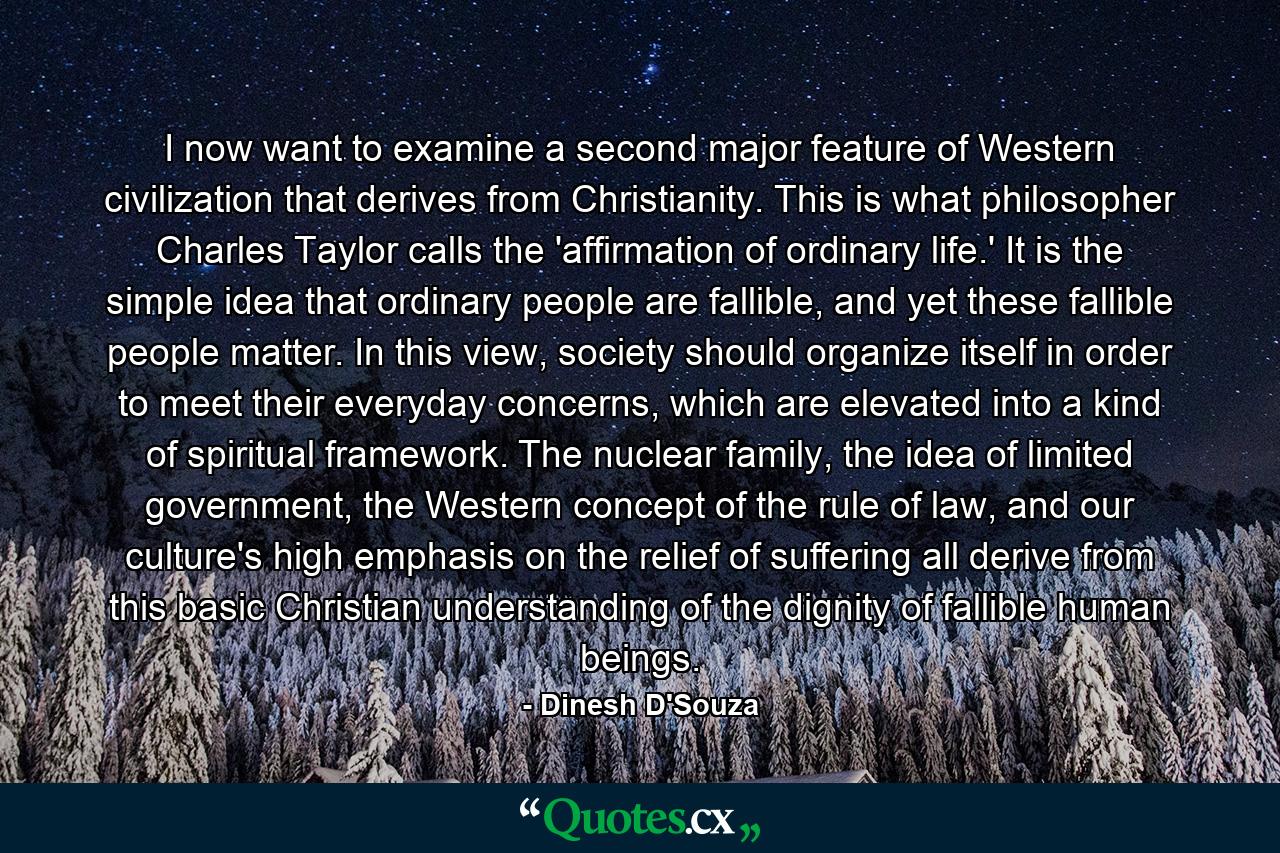 I now want to examine a second major feature of Western civilization that derives from Christianity. This is what philosopher Charles Taylor calls the 'affirmation of ordinary life.' It is the simple idea that ordinary people are fallible, and yet these fallible people matter. In this view, society should organize itself in order to meet their everyday concerns, which are elevated into a kind of spiritual framework. The nuclear family, the idea of limited government, the Western concept of the rule of law, and our culture's high emphasis on the relief of suffering all derive from this basic Christian understanding of the dignity of fallible human beings. - Quote by Dinesh D'Souza