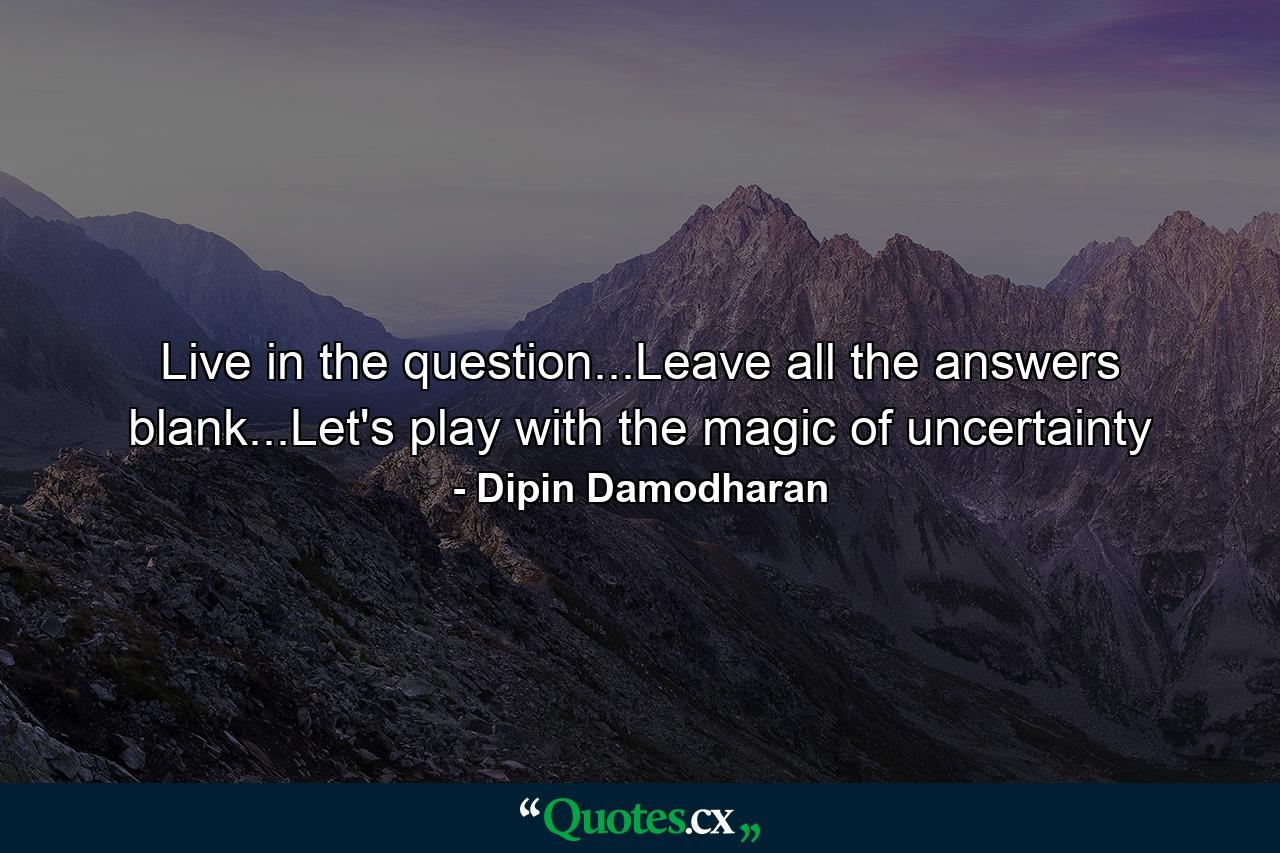 Live in the question...Leave all the answers blank...Let's play with the magic of uncertainty - Quote by Dipin Damodharan