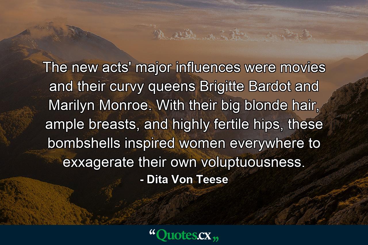 The new acts' major influences were movies and their curvy queens Brigitte Bardot and Marilyn Monroe. With their big blonde hair, ample breasts, and highly fertile hips, these bombshells inspired women everywhere to exxagerate their own voluptuousness. - Quote by Dita Von Teese