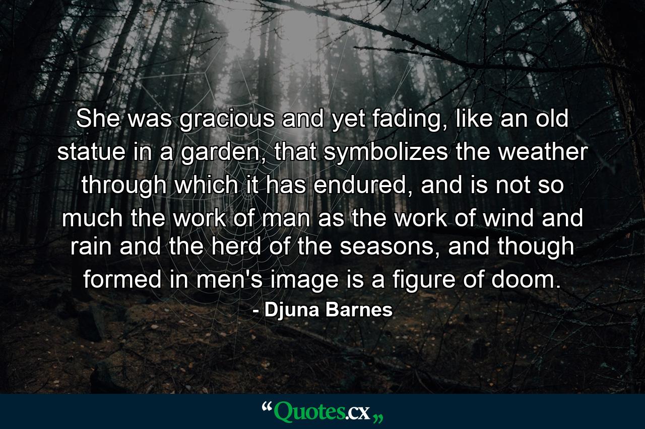 She was gracious and yet fading, like an old statue in a garden, that symbolizes the weather through which it has endured, and is not so much the work of man as the work of wind and rain and the herd of the seasons, and though formed in men's image is a figure of doom. - Quote by Djuna Barnes