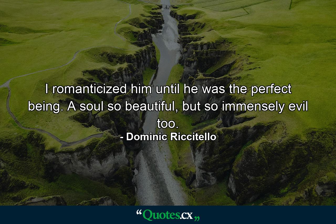 I romanticized him until he was the perfect being. A soul so beautiful, but so immensely evil too. - Quote by Dominic Riccitello