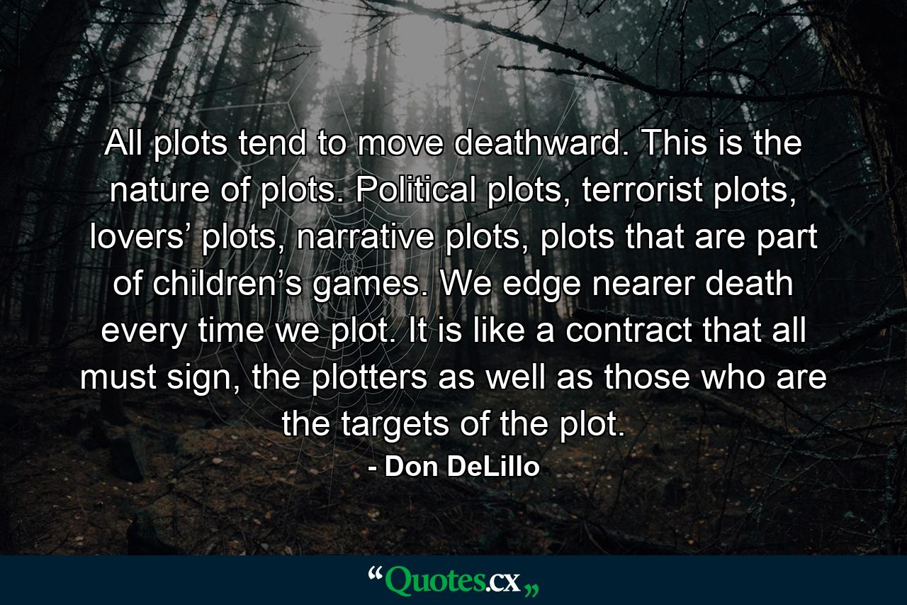 All plots tend to move deathward. This is the nature of plots. Political plots, terrorist plots, lovers’ plots, narrative plots, plots that are part of children’s games. We edge nearer death every time we plot. It is like a contract that all must sign, the plotters as well as those who are the targets of the plot. - Quote by Don DeLillo