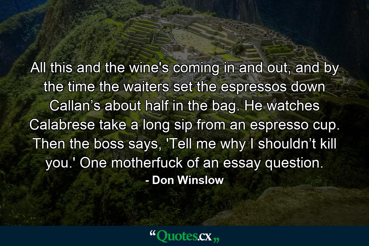 All this and the wine's coming in and out, and by the time the waiters set the espressos down Callan’s about half in the bag. He watches Calabrese take a long sip from an espresso cup. Then the boss says, 'Tell me why I shouldn’t kill you.' One motherfuck of an essay question.  - Quote by Don Winslow