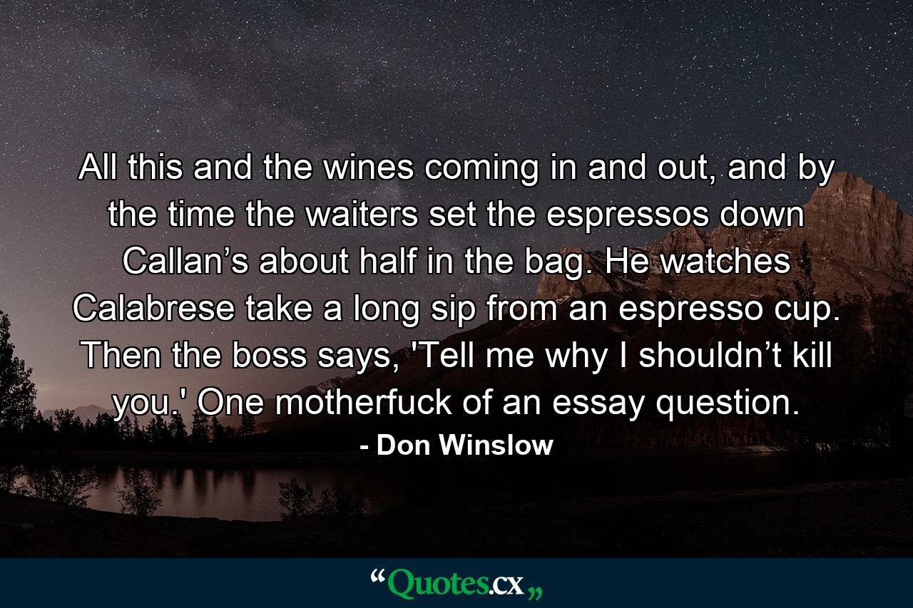 All this and the wines coming in and out, and by the time the waiters set the espressos down Callan’s about half in the bag. He watches Calabrese take a long sip from an espresso cup. Then the boss says, 'Tell me why I shouldn’t kill you.' One motherfuck of an essay question.  - Quote by Don Winslow