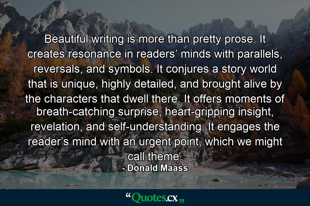 Beautiful writing is more than pretty prose. It creates resonance in readers’ minds with parallels, reversals, and symbols. It conjures a story world that is unique, highly detailed, and brought alive by the characters that dwell there. It offers moments of breath-catching surprise, heart-gripping insight, revelation, and self-understanding. It engages the reader’s mind with an urgent point, which we might call theme. - Quote by Donald Maass