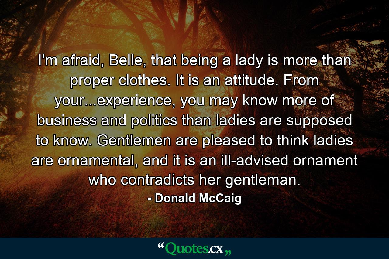 I'm afraid, Belle, that being a lady is more than proper clothes. It is an attitude. From your...experience, you may know more of business and politics than ladies are supposed to know. Gentlemen are pleased to think ladies are ornamental, and it is an ill-advised ornament who contradicts her gentleman. - Quote by Donald McCaig