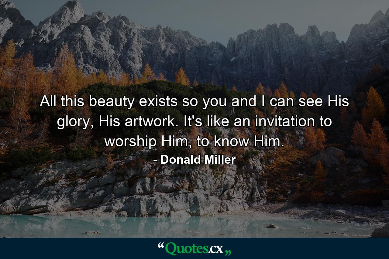 All this beauty exists so you and I can see His glory, His artwork. It's like an invitation to worship Him, to know Him. - Quote by Donald Miller