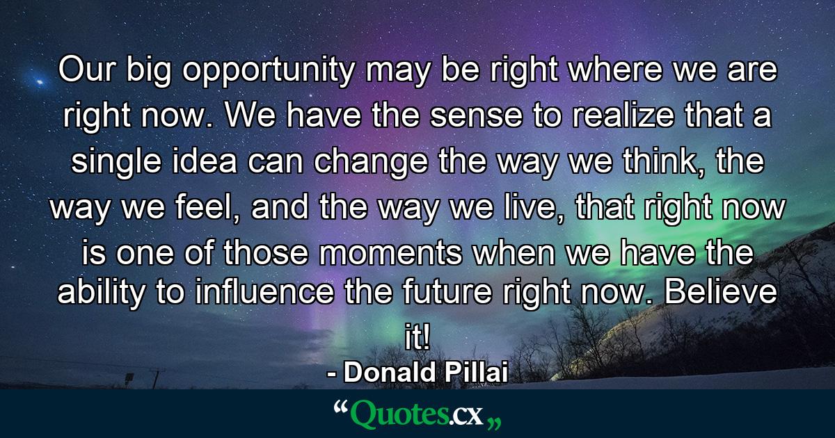 Our big opportunity may be right where we are right now. We have the sense to realize that a single idea can change the way we think, the way we feel, and the way we live, that right now is one of those moments when we have the ability to influence the future right now. Believe it! - Quote by Donald Pillai