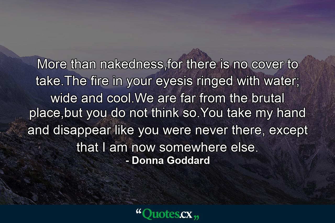 More than nakedness,for there is no cover to take.The fire in your eyesis ringed with water; wide and cool.We are far from the brutal place,but you do not think so.You take my hand and disappear like you were never there, except that I am now somewhere else. - Quote by Donna Goddard