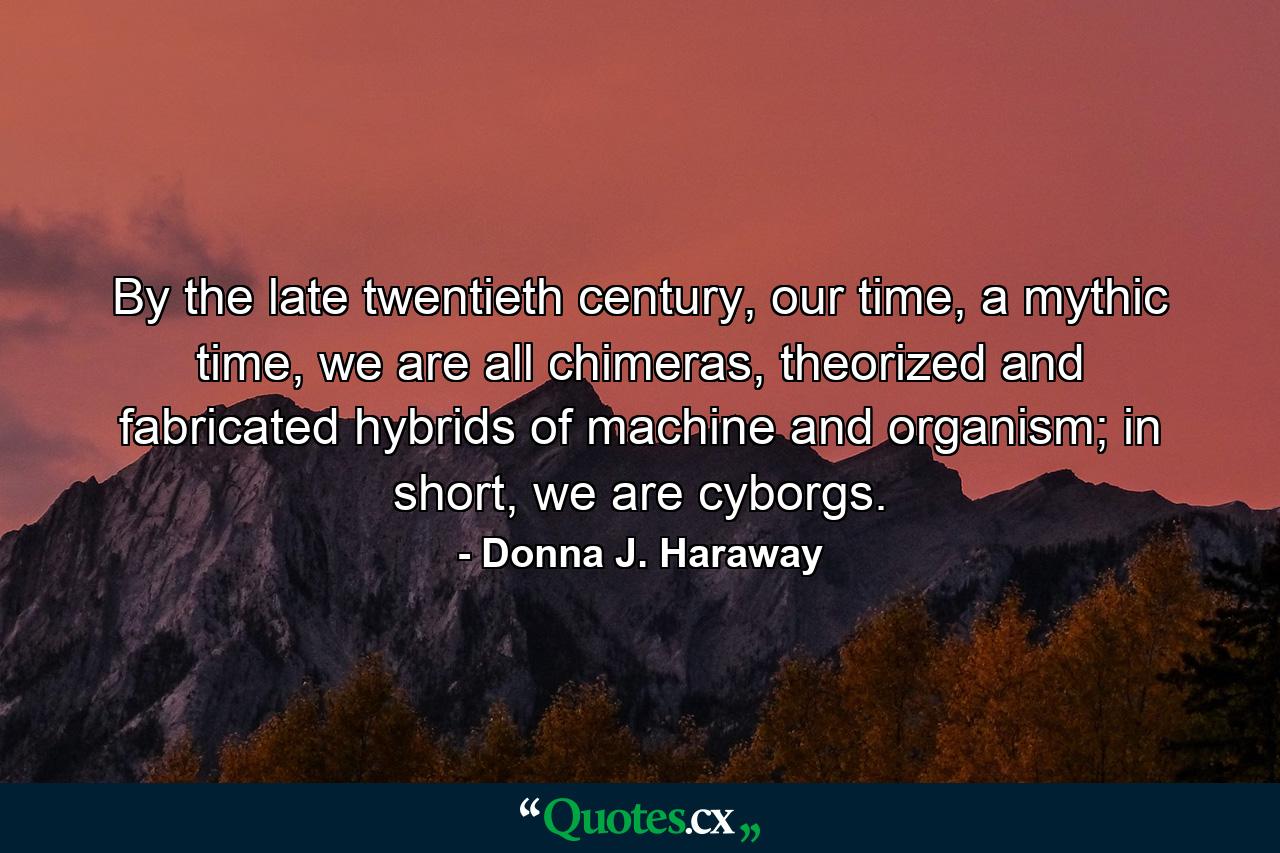 By the late twentieth century, our time, a mythic time, we are all chimeras, theorized and fabricated hybrids of machine and organism; in short, we are cyborgs. - Quote by Donna J. Haraway