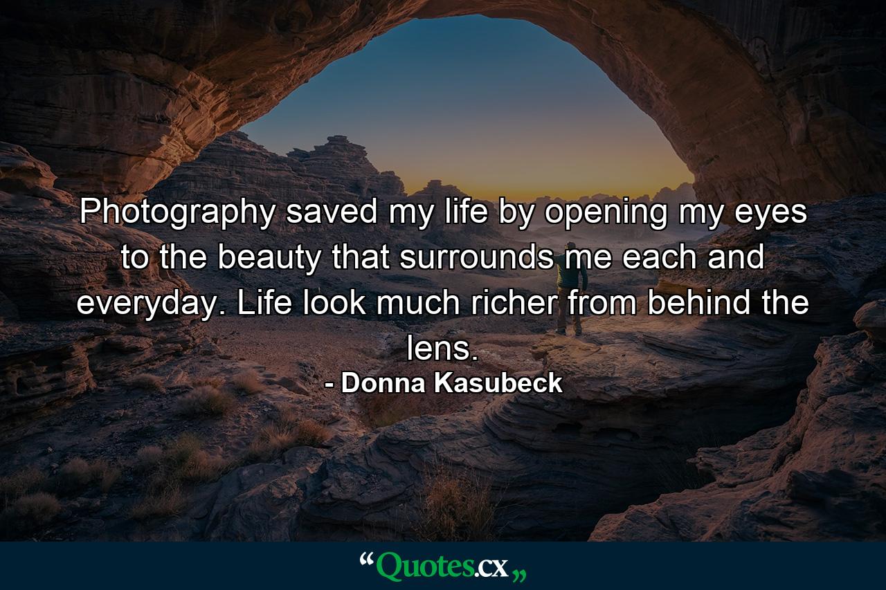 Photography saved my life by opening my eyes to the beauty that surrounds me each and everyday. Life look much richer from behind the lens. - Quote by Donna Kasubeck