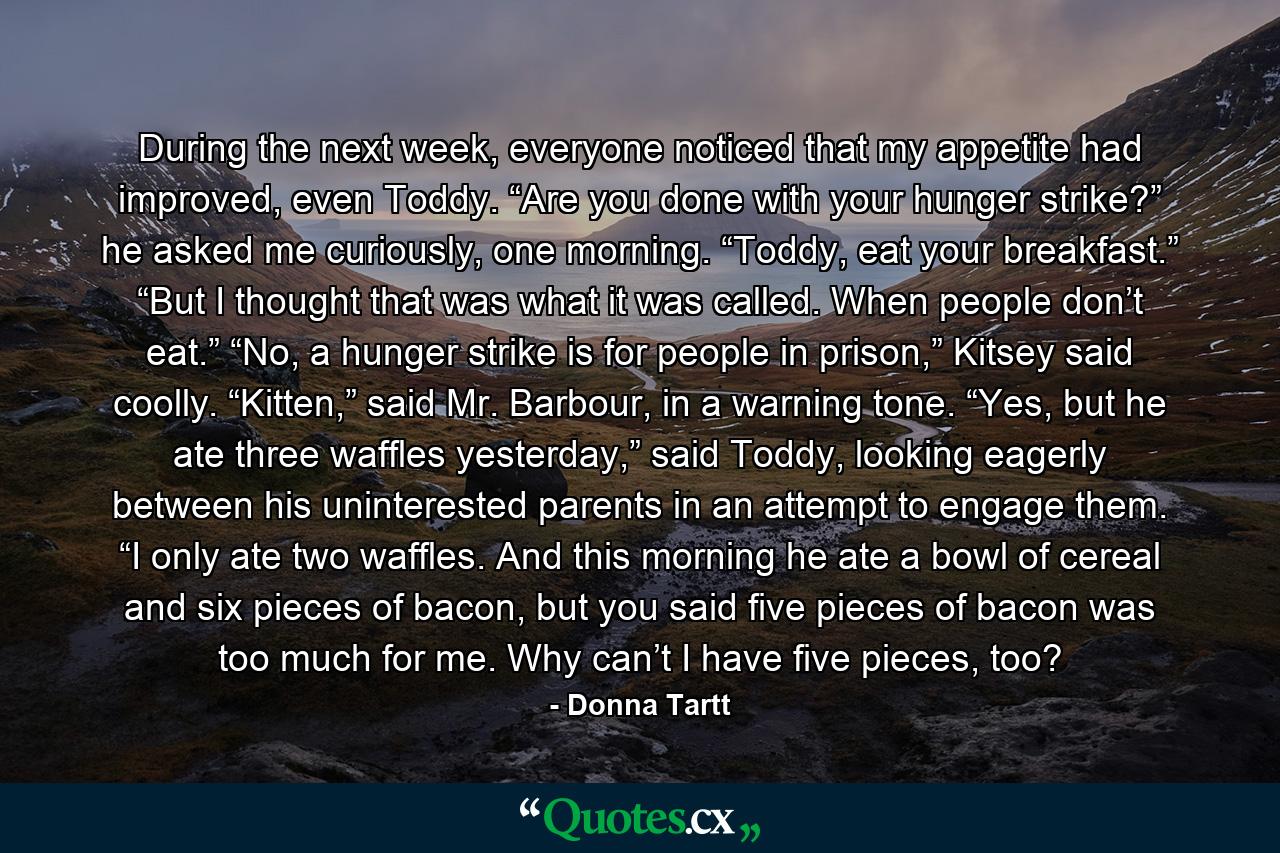 During the next week, everyone noticed that my appetite had improved, even Toddy. “Are you done with your hunger strike?” he asked me curiously, one morning. “Toddy, eat your breakfast.” “But I thought that was what it was called. When people don’t eat.” “No, a hunger strike is for people in prison,” Kitsey said coolly. “Kitten,” said Mr. Barbour, in a warning tone. “Yes, but he ate three waffles yesterday,” said Toddy, looking eagerly between his uninterested parents in an attempt to engage them. “I only ate two waffles. And this morning he ate a bowl of cereal and six pieces of bacon, but you said five pieces of bacon was too much for me. Why can’t I have five pieces, too? - Quote by Donna Tartt