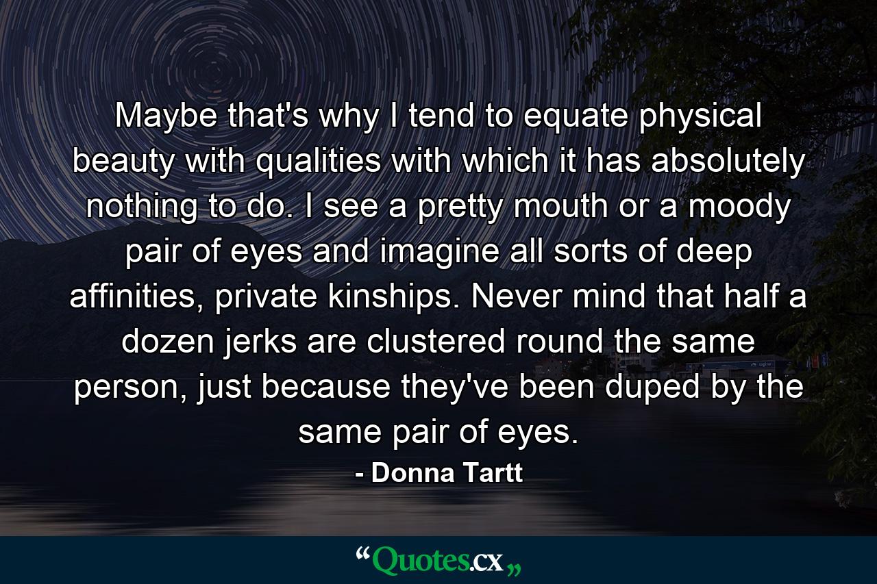 Maybe that's why I tend to equate physical beauty with qualities with which it has absolutely nothing to do. I see a pretty mouth or a moody pair of eyes and imagine all sorts of deep affinities, private kinships. Never mind that half a dozen jerks are clustered round the same person, just because they've been duped by the same pair of eyes. - Quote by Donna Tartt