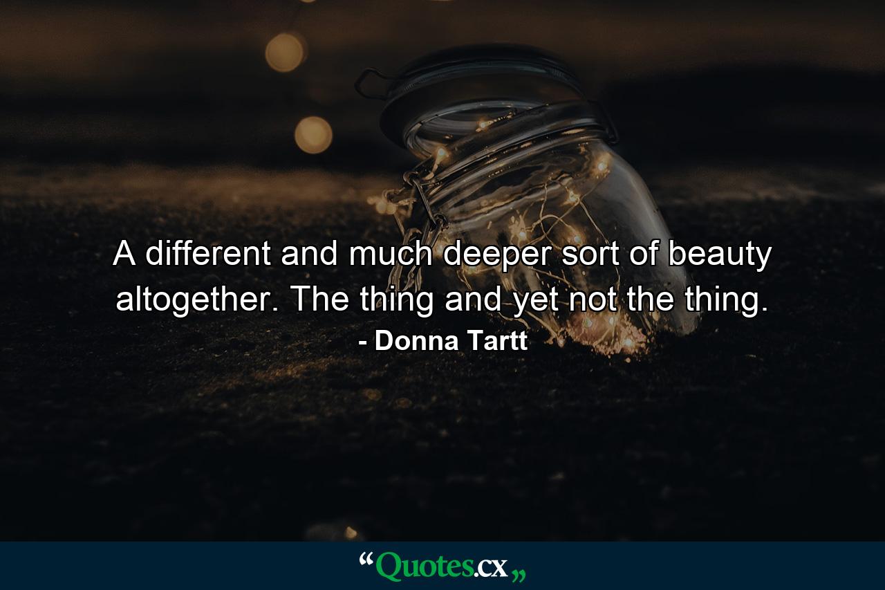 A different and much deeper sort of beauty altogether. The thing and yet not the thing. - Quote by Donna Tartt