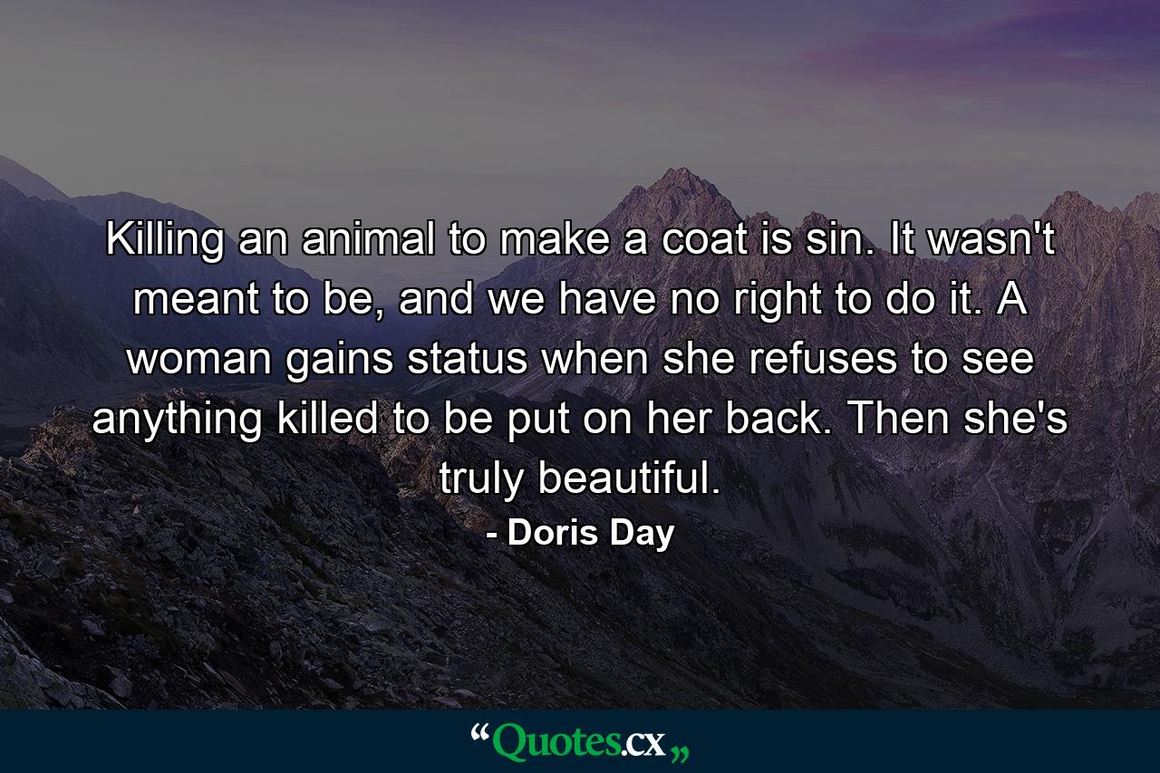 Killing an animal to make a coat is sin. It wasn't meant to be, and we have no right to do it. A woman gains status when she refuses to see anything killed to be put on her back. Then she's truly beautiful. - Quote by Doris Day