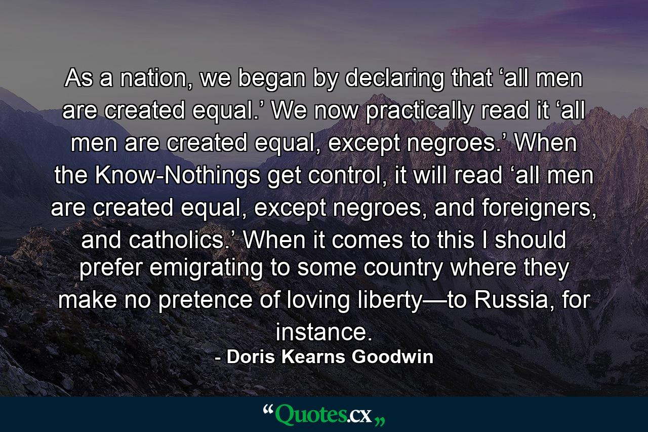 As a nation, we began by declaring that ‘all men are created equal.’ We now practically read it ‘all men are created equal, except negroes.’ When the Know-Nothings get control, it will read ‘all men are created equal, except negroes, and foreigners, and catholics.’ When it comes to this I should prefer emigrating to some country where they make no pretence of loving liberty—to Russia, for instance. - Quote by Doris Kearns Goodwin