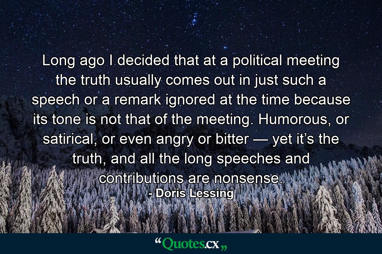 Long ago I decided that at a political meeting the truth usually comes out in just such a speech or a remark ignored at the time because its tone is not that of the meeting. Humorous, or satirical, or even angry or bitter — yet it’s the truth, and all the long speeches and contributions are nonsense. - Quote by Doris Lessing