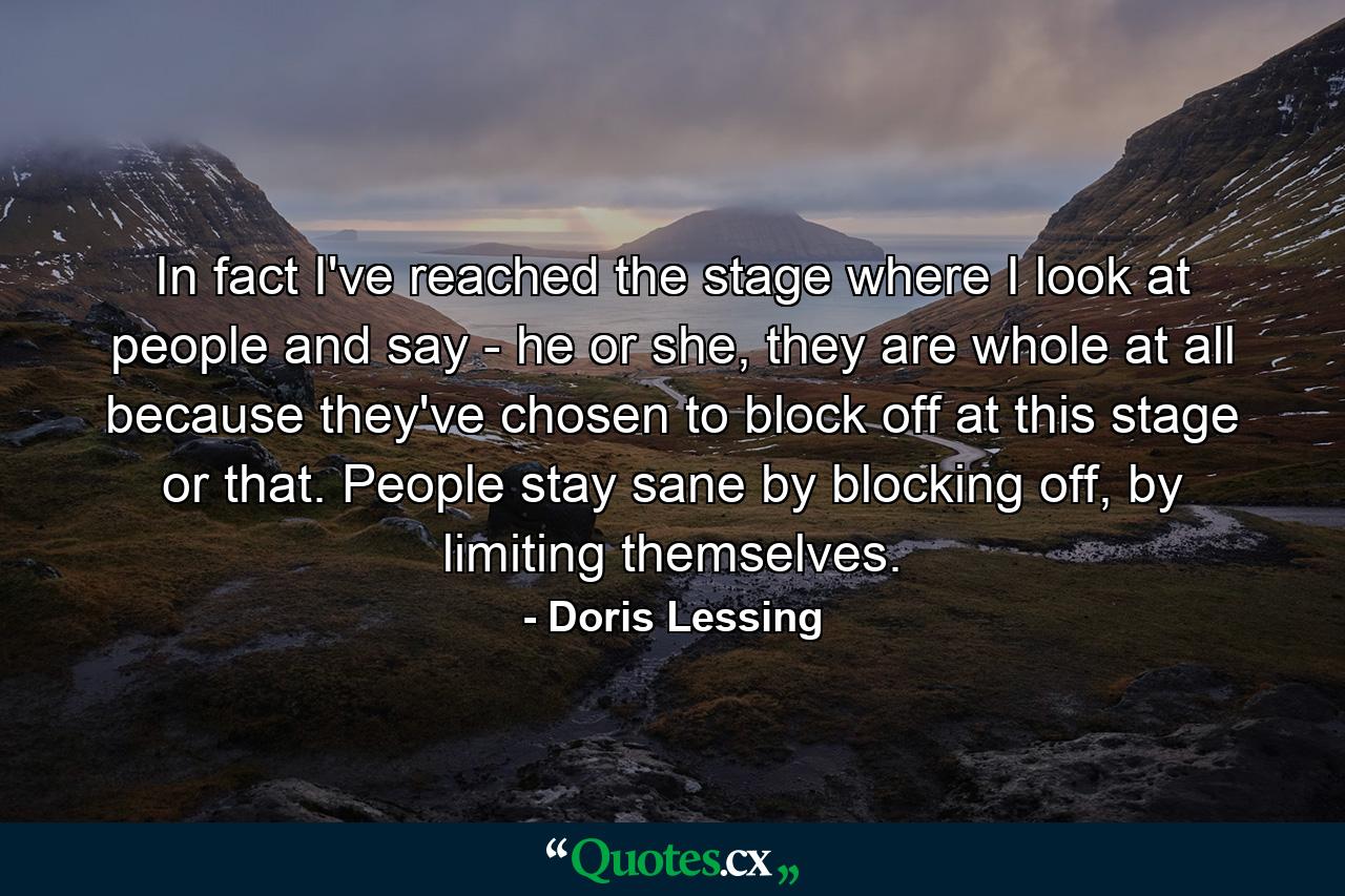 In fact I've reached the stage where I look at people and say - he or she, they are whole at all because they've chosen to block off at this stage or that. People stay sane by blocking off, by limiting themselves. - Quote by Doris Lessing