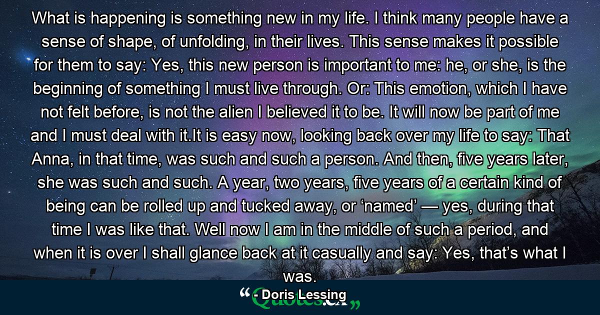 What is happening is something new in my life. I think many people have a sense of shape, of unfolding, in their lives. This sense makes it possible for them to say: Yes, this new person is important to me: he, or she, is the beginning of something I must live through. Or: This emotion, which I have not felt before, is not the alien I believed it to be. It will now be part of me and I must deal with it.It is easy now, looking back over my life to say: That Anna, in that time, was such and such a person. And then, five years later, she was such and such. A year, two years, five years of a certain kind of being can be rolled up and tucked away, or ‘named’ — yes, during that time I was like that. Well now I am in the middle of such a period, and when it is over I shall glance back at it casually and say: Yes, that’s what I was. - Quote by Doris Lessing