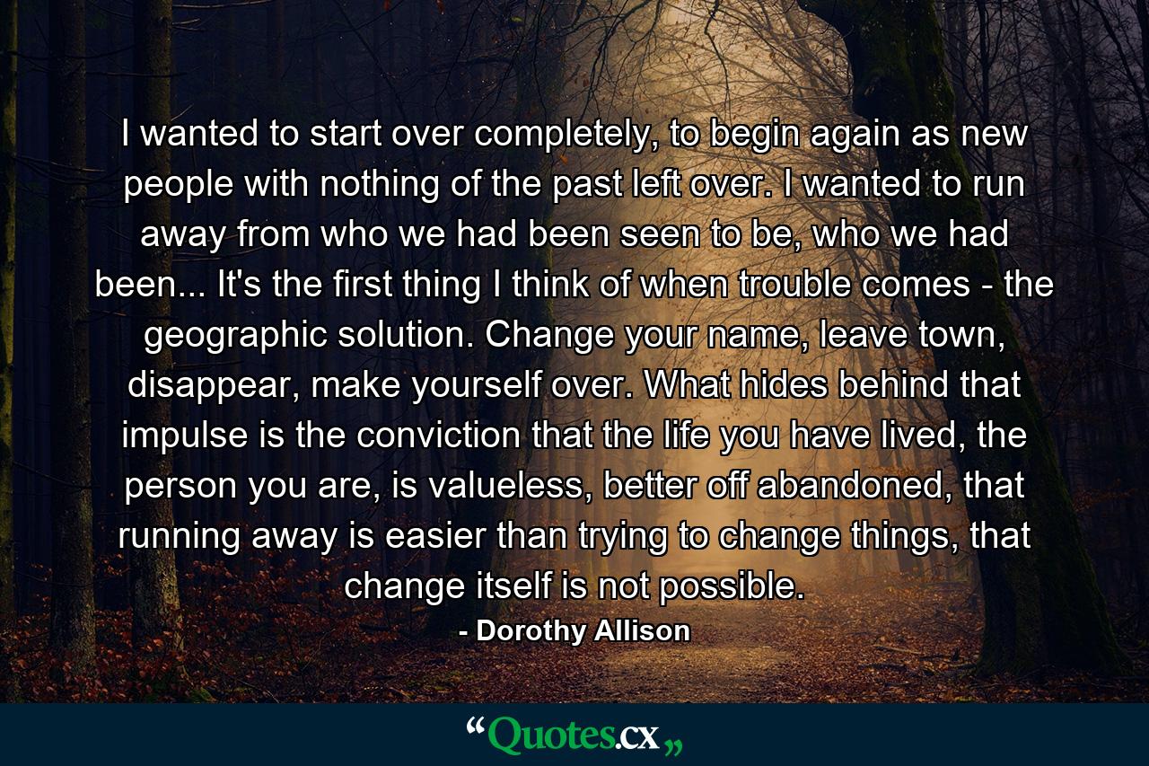 I wanted to start over completely, to begin again as new people with nothing of the past left over. I wanted to run away from who we had been seen to be, who we had been... It's the first thing I think of when trouble comes - the geographic solution. Change your name, leave town, disappear, make yourself over. What hides behind that impulse is the conviction that the life you have lived, the person you are, is valueless, better off abandoned, that running away is easier than trying to change things, that change itself is not possible. - Quote by Dorothy Allison